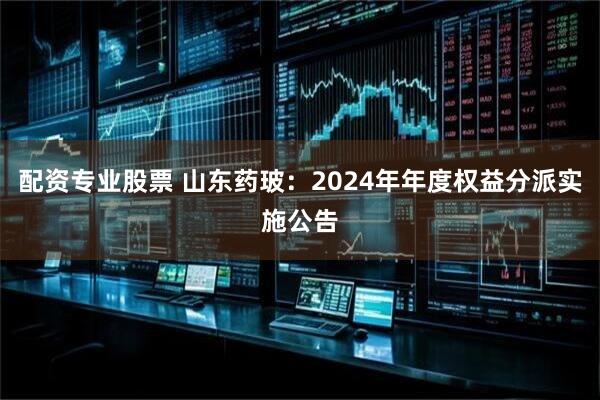 配资专业股票 山东药玻：2024年年度权益分派实施公告