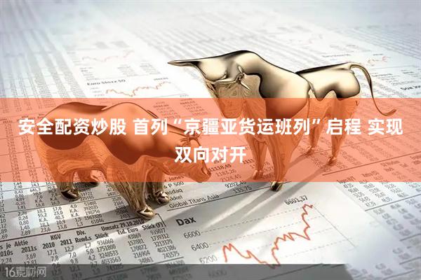 安全配资炒股 首列“京疆亚货运班列”启程 实现双向对开