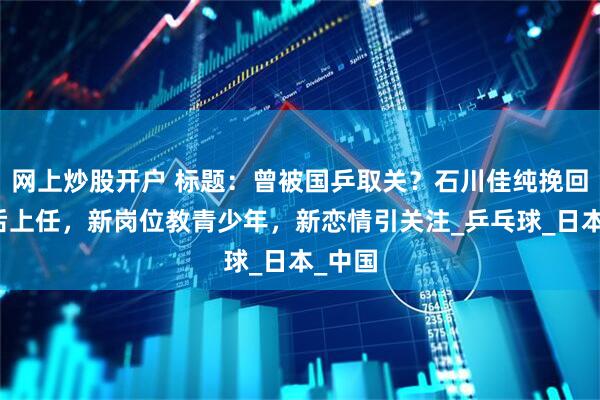 网上炒股开户 标题：曾被国乒取关？石川佳纯挽回形象后上任，新岗位教青少年，新恋情引关注_乒乓球_日本_中国