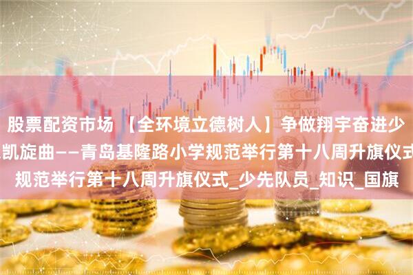 股票配资市场 【全环境立德树人】争做翔宇奋进少年--智慧备考，响期末凯旋曲——青岛基隆路小学规范举行第十八周升旗仪式_少先队员_知识_国旗