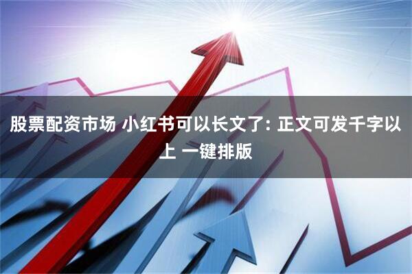 股票配资市场 小红书可以长文了: 正文可发千字以上 一键排版