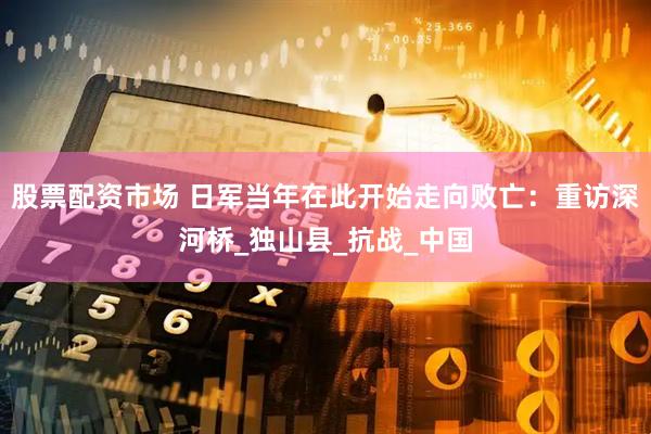 股票配资市场 日军当年在此开始走向败亡：重访深河桥_独山县_抗战_中国