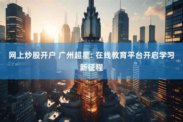 网上炒股开户 广州超星: 在线教育平台开启学习新征程