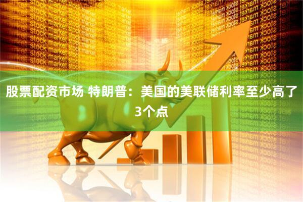 股票配资市场 特朗普：美国的美联储利率至少高了3个点