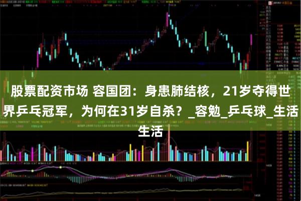 股票配资市场 容国团：身患肺结核，21岁夺得世界乒乓冠军，为何在31岁自杀？_容勉_乒乓球_生活