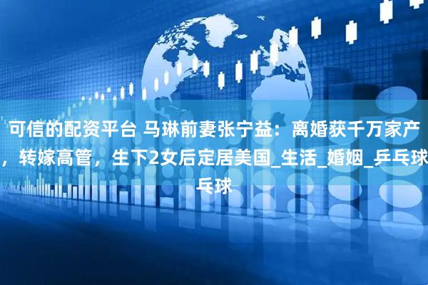 可信的配资平台 马琳前妻张宁益：离婚获千万家产，转嫁高管，生下2女后定居美国_生活_婚姻_乒乓球