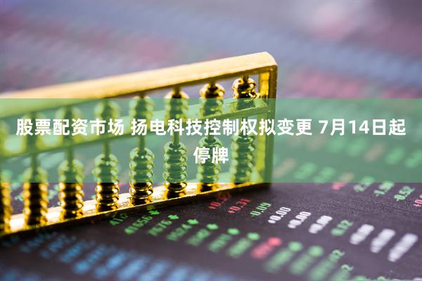 股票配资市场 扬电科技控制权拟变更 7月14日起停牌