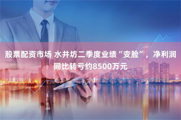 股票配资市场 水井坊二季度业绩“变脸”，净利润同比转亏约8500万元