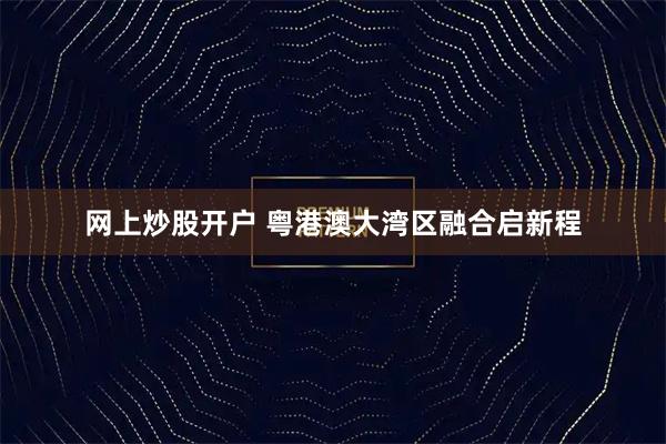 网上炒股开户 粤港澳大湾区融合启新程