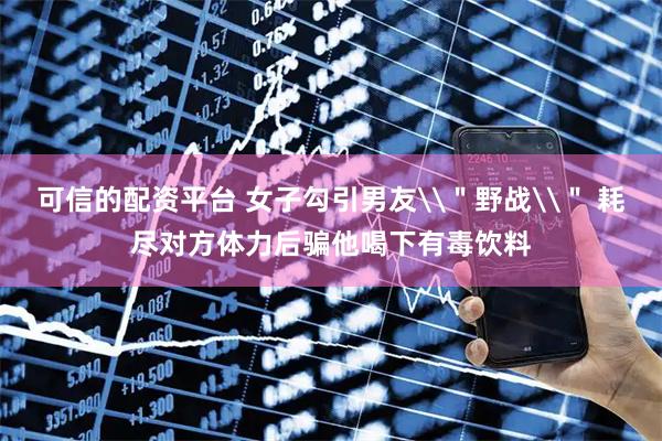 可信的配资平台 女子勾引男友\＂野战\＂ 耗尽对方体力后骗他喝下有毒饮料