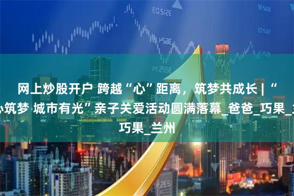 网上炒股开户 跨越“心”距离，筑梦共成长 | “童心筑梦 城市有光”亲子关爱活动圆满落幕_爸爸_巧果_兰州