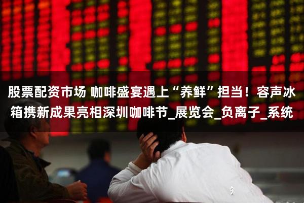 股票配资市场 咖啡盛宴遇上“养鲜”担当!容声冰箱携新成果亮相深圳咖啡节_展览会_负离子_系统