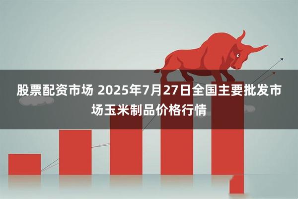 股票配资市场 2025年7月27日全国主要批发市场玉米制品价格行情