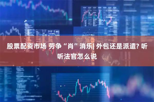 股票配资市场 劳争“肖”消乐| 外包还是派遣? 听听法官怎么说