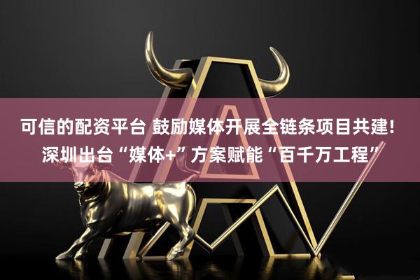 可信的配资平台 鼓励媒体开展全链条项目共建! 深圳出台“媒体+”方案赋能“百千万工程”