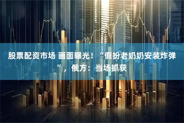 股票配资市场 画面曝光！“假扮老奶奶安装炸弹”，俄方：当场抓获