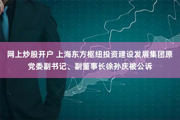 网上炒股开户 上海东方枢纽投资建设发展集团原党委副书记、副董事长徐孙庆被公诉