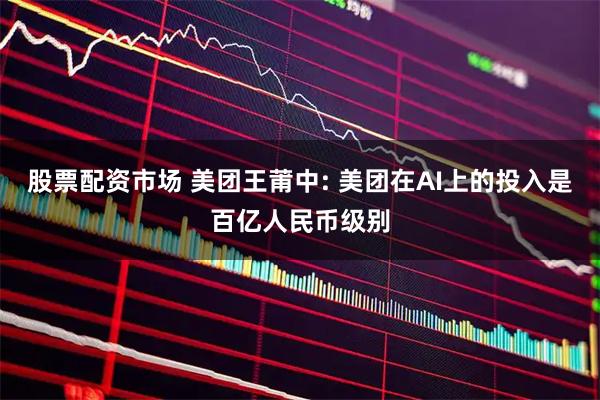 股票配资市场 美团王莆中: 美团在AI上的投入是百亿人民币级别