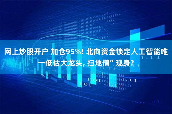 网上炒股开户 加仓95%! 北向资金锁定人工智能唯一低估大龙头, 扫地僧”现身?