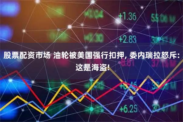 股票配资市场 油轮被美国强行扣押, 委内瑞拉怒斥: 这是海盗!