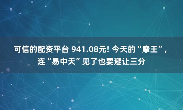 可信的配资平台 941.08元! 今天的“摩王”, 连“易中天”见了也要避让三分