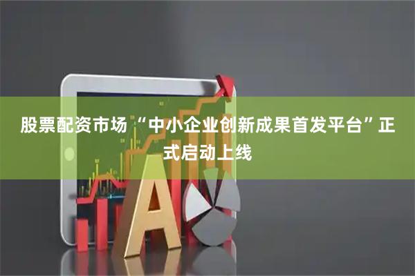 股票配资市场 “中小企业创新成果首发平台”正式启动上线