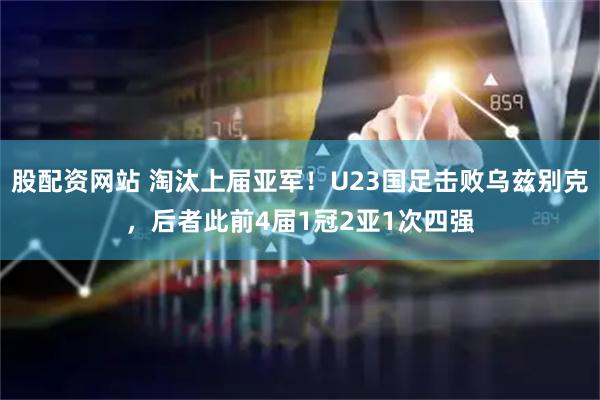 股配资网站 淘汰上届亚军！U23国足击败乌兹别克，后者此前4届1冠2亚1次四强
