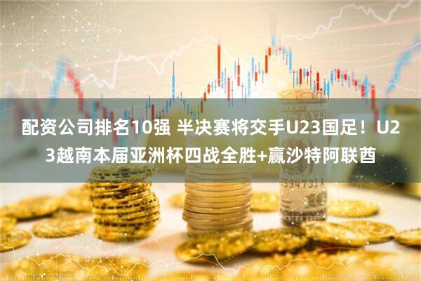 配资公司排名10强 半决赛将交手U23国足！U23越南本届亚洲杯四战全胜+赢沙特阿联酋
