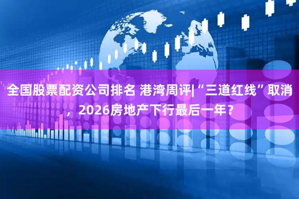 全国股票配资公司排名 港湾周评|“三道红线”取消，2026房地产下行最后一年？