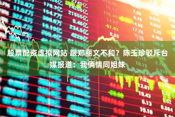 股票配资虚拟网站 跟郑丽文不和？陈玉珍驳斥台媒报道：我俩情同姐妹