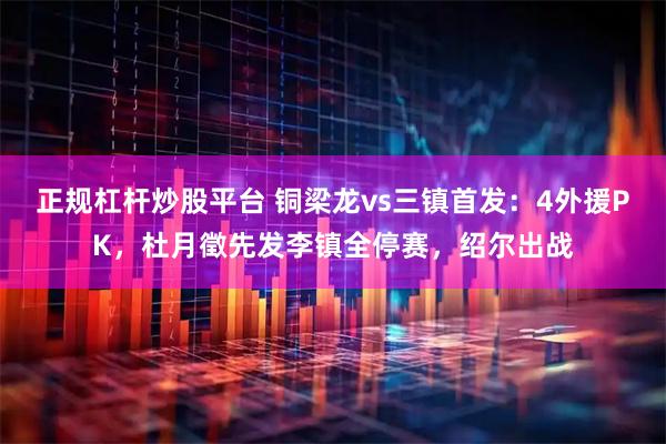 正规杠杆炒股平台 铜梁龙vs三镇首发：4外援PK，杜月徵先发李镇全停赛，绍尔出战