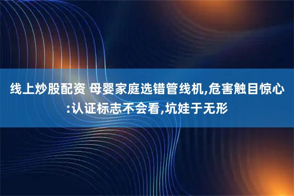 线上炒股配资 母婴家庭选错管线机,危害触目惊心:认证标志不会看,坑娃于无形