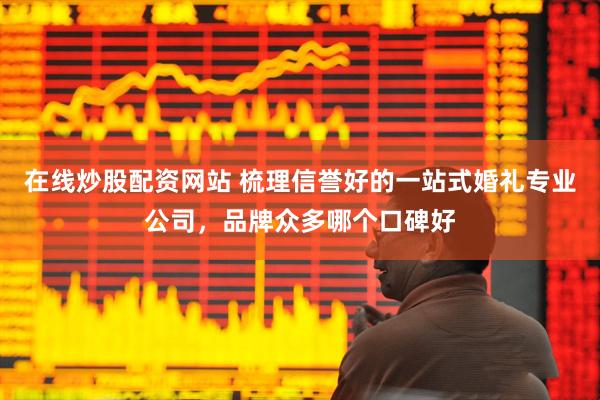 在线炒股配资网站 梳理信誉好的一站式婚礼专业公司，品牌众多哪个口碑好